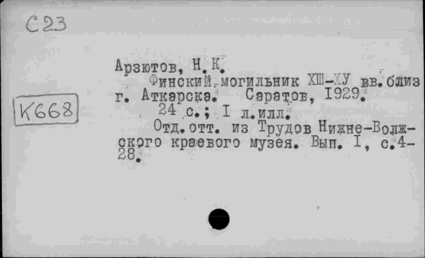 ﻿С 23

Арзютов, H, К,
Финский,-могильник ХШ-..У вв. близ г. Аткарскэ. Саратов, 1929,
24 с. ; I л. илл.
Отд.отт. из Трудов Ни^не-Водж-ского краевого музея. Вып, I, с.4-